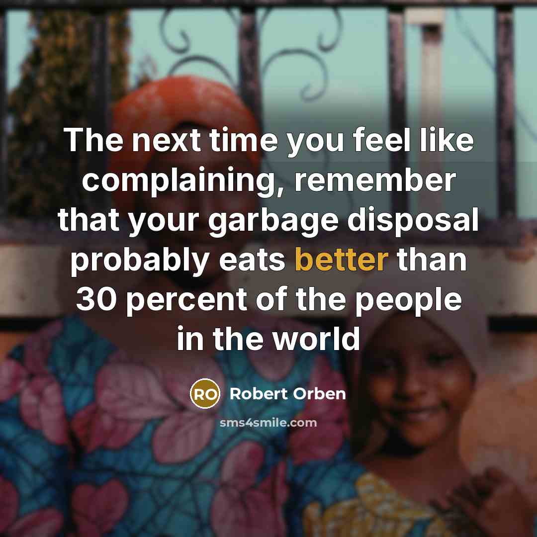 “The next time you feel like complaining, remember that your garbage disposal probably eats better than 30 percent of the people in the world” quote by Robert Orben