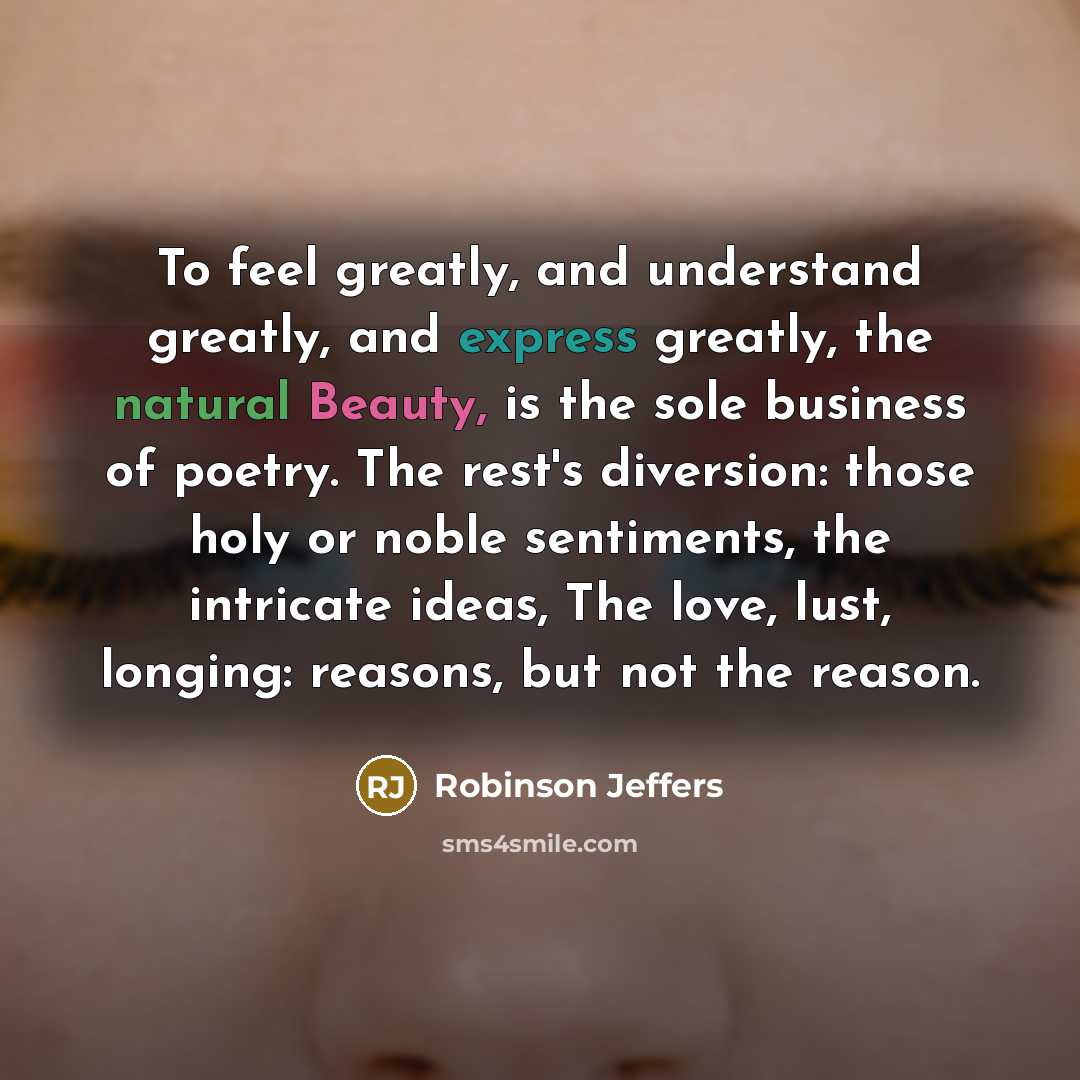 “To feel greatly, and understand greatly, and express greatly, the natural Beauty, is the sole business of poetry. The rest's diversion: those holy or noble sentiments, the intricate ideas, The love, lust, longing: reasons, but not the reason.” quote by Robinson Jeffers