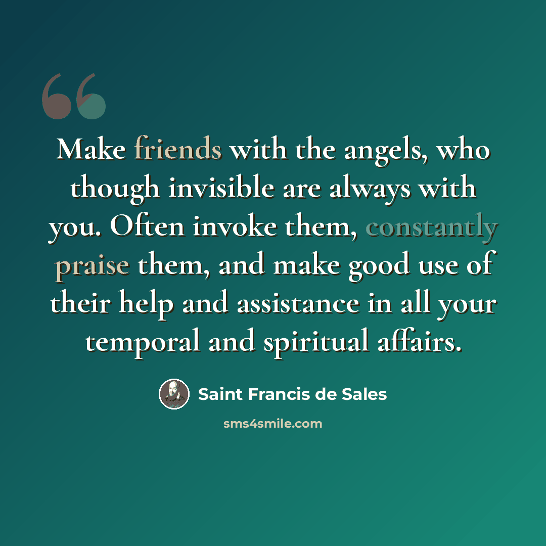 “Make friends with the angels, who though invisible are always with you. Often invoke them, constantly praise them, and make good use of their help and assistance in all your temporal and spiritual affairs.” quote by Saint Francis de Sales