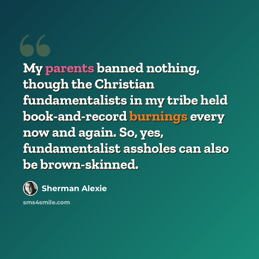 “My parents banned nothing, though the Christian fundamentalists in my tribe held book-and-record burnings every now and again. So, yes, fundamentalist assholes can also be brown-skinned.” quote by Sherman Alexie