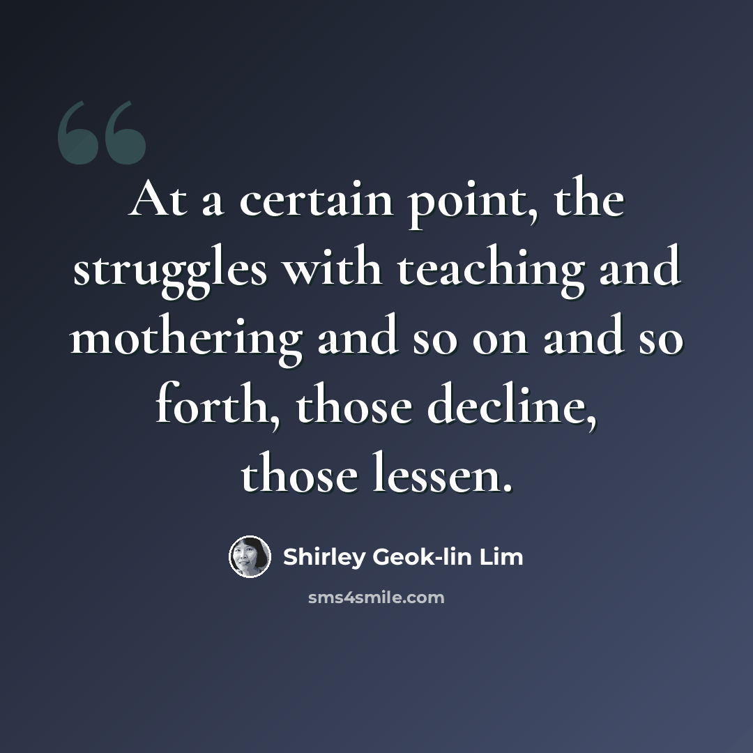 “At a certain point, the struggles with teaching and mothering and so on and so forth, those decline, those lessen.” quote by Shirley Geok-lin Lim