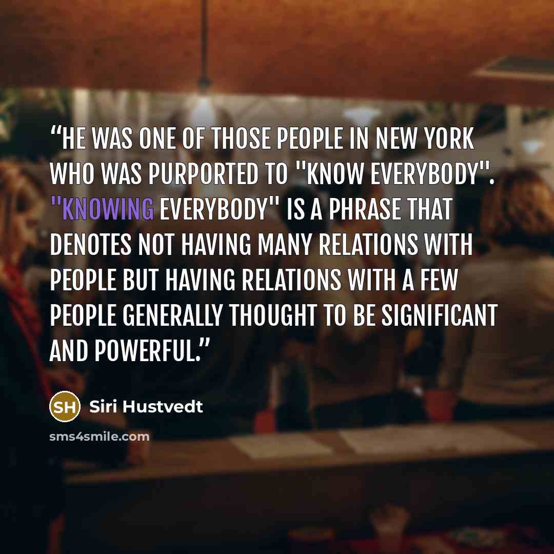 “He was one of those people in New York who was purported to "know everybody". "Knowing everybody" is a phrase that denotes not having many relations with people but having relations with a few people generally thought to be significant and powerful.” quote by Siri Hustvedt