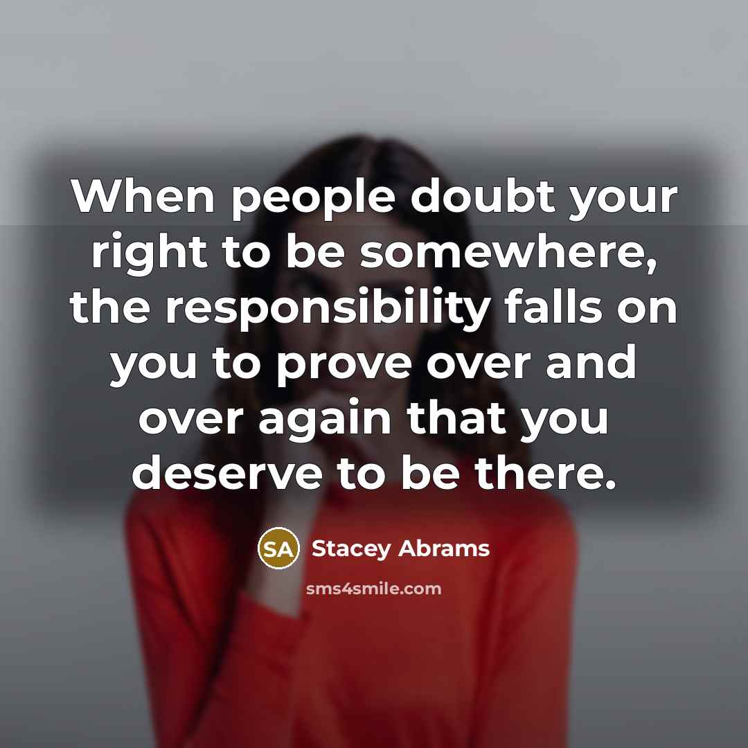 “When people doubt your right to be somewhere, the responsibility falls on you to prove over and over again that you deserve to be there.” quote by Stacey Abrams