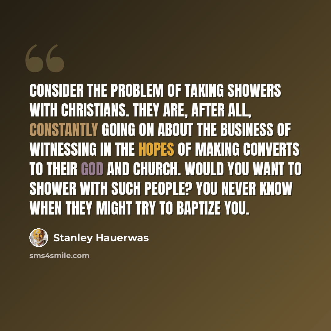 “Consider the problem of taking showers with Christians. They are, after all, constantly going on about the business of witnessing in the hopes of making converts to their God and church. Would you want to shower with such people? You never know when they might try to baptize you.” quote by Stanley Hauerwas