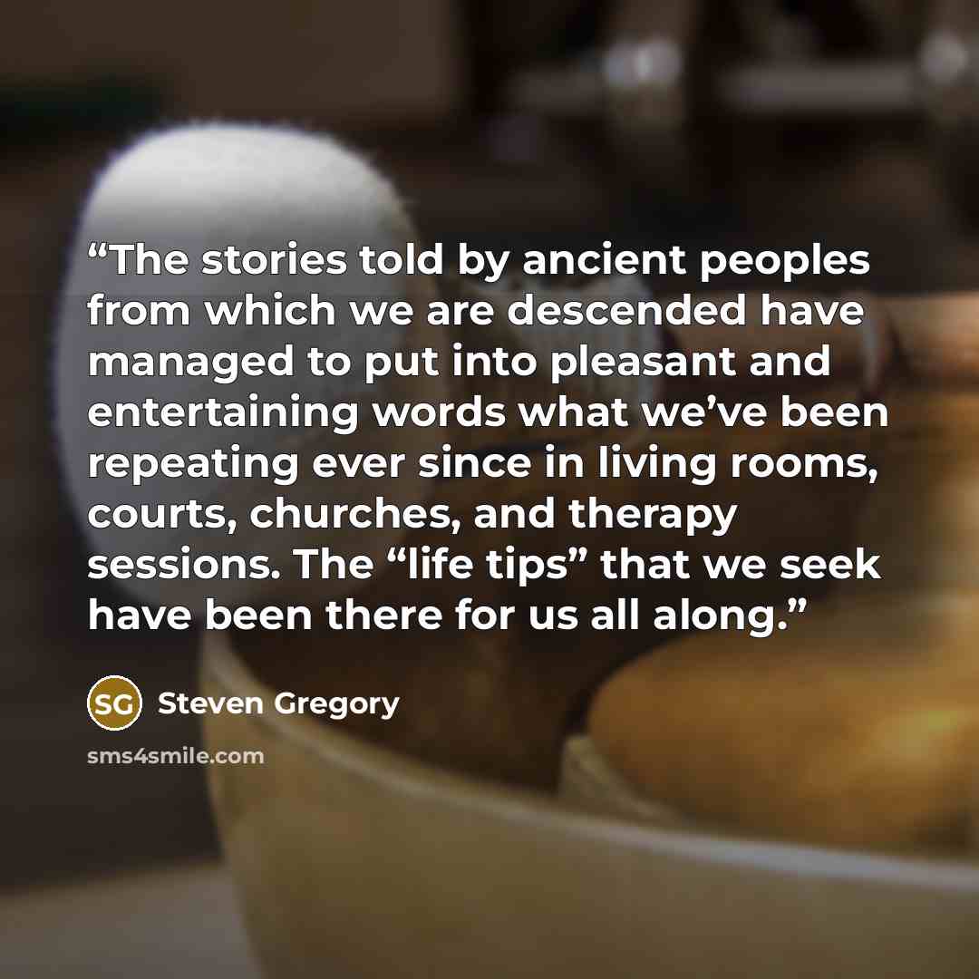“The stories told by ancient peoples from which we are descended have managed to put into pleasant and entertaining words what we’ve been repeating ever since in living rooms, courts, churches, and therapy sessions. The “life tips” that we seek have been there for us all along.” quote by Steven Gregory