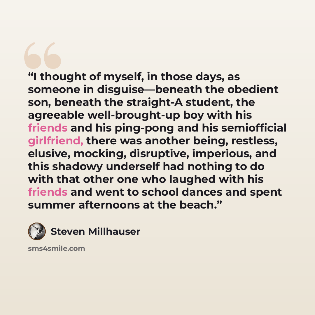 “I thought of myself, in those days, as someone in disguise—beneath the obedient son, beneath the straight-A student, the agreeable well-brought-up boy with his friends and his ping-pong and his semiofficial girlfriend, there was another being, restless, elusive, mocking, disruptive, imperious, and…” quote by Steven Millhauser