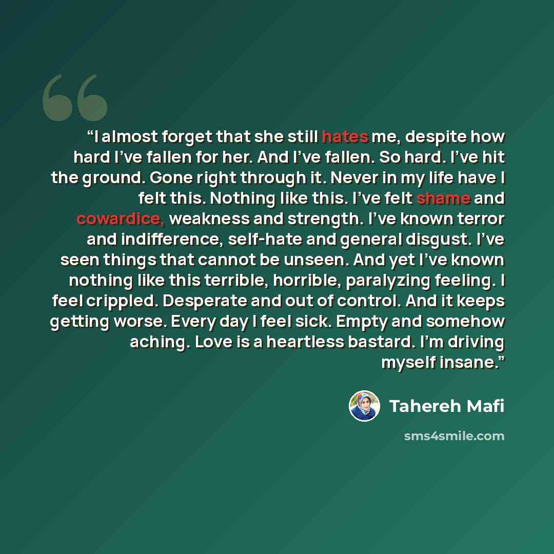 “I almost forget that she still hates me, despite how hard I’ve fallen for her. And I’ve fallen. So hard. I’ve hit the ground. Gone right through it. Never in my life have I felt this. Nothing like this. I’ve felt shame and cowardice, weakness and strength. I’ve known terror and indifference…” quote by Tahereh Mafi