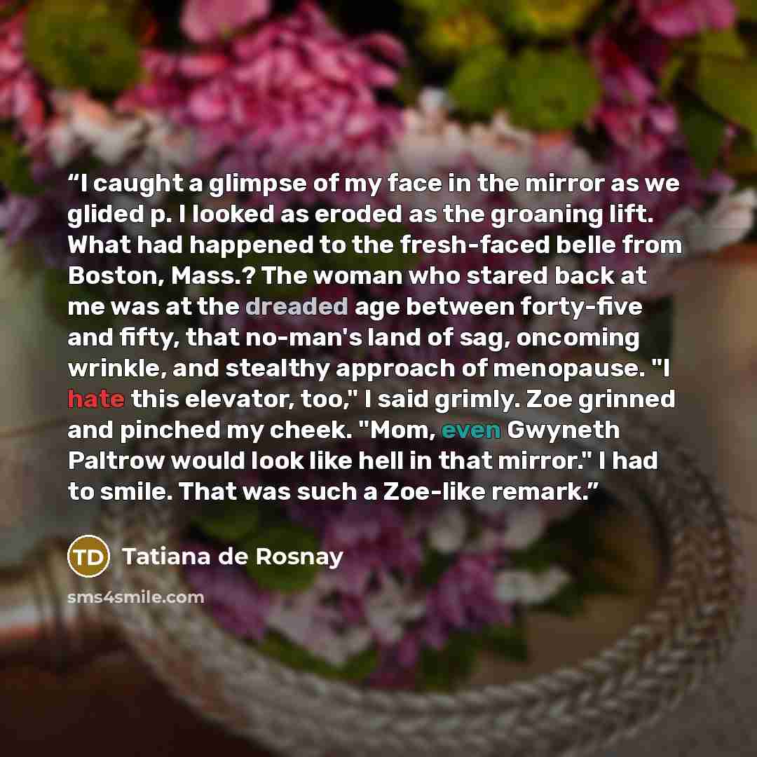 “I caught a glimpse of my face in the mirror as we glided p. I looked as eroded as the groaning lift. What had happened to the fresh-faced belle from Boston, Mass.? The woman who stared back at me was at the dreaded age between forty-five and fifty, that no-man's land of sag, oncoming wrinkle, and…” quote by Tatiana de Rosnay
