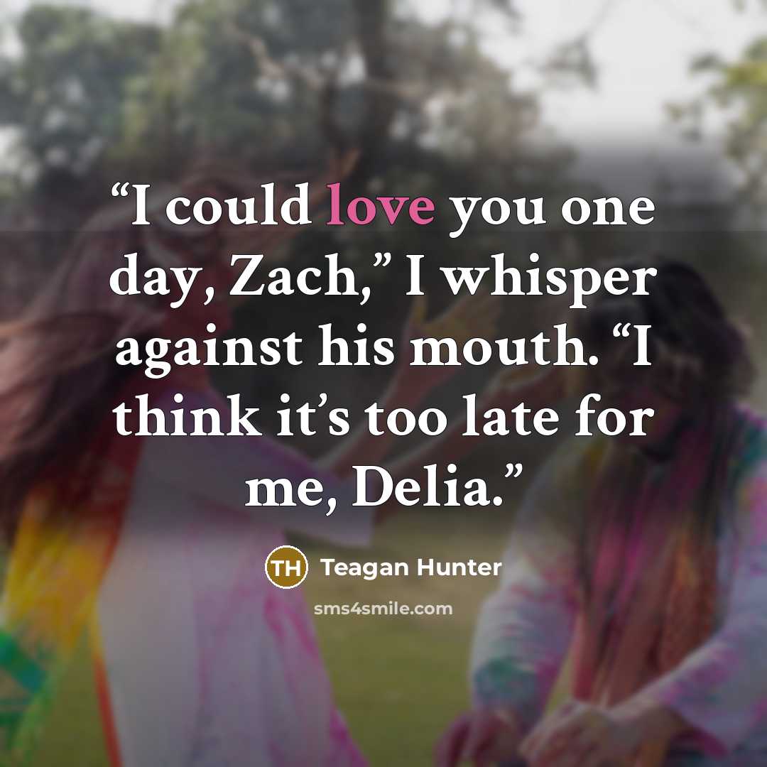 “I could love you one day, Zach,” I whisper against his mouth. “I think it’s too late for me, Delia.” quote by Teagan Hunter
