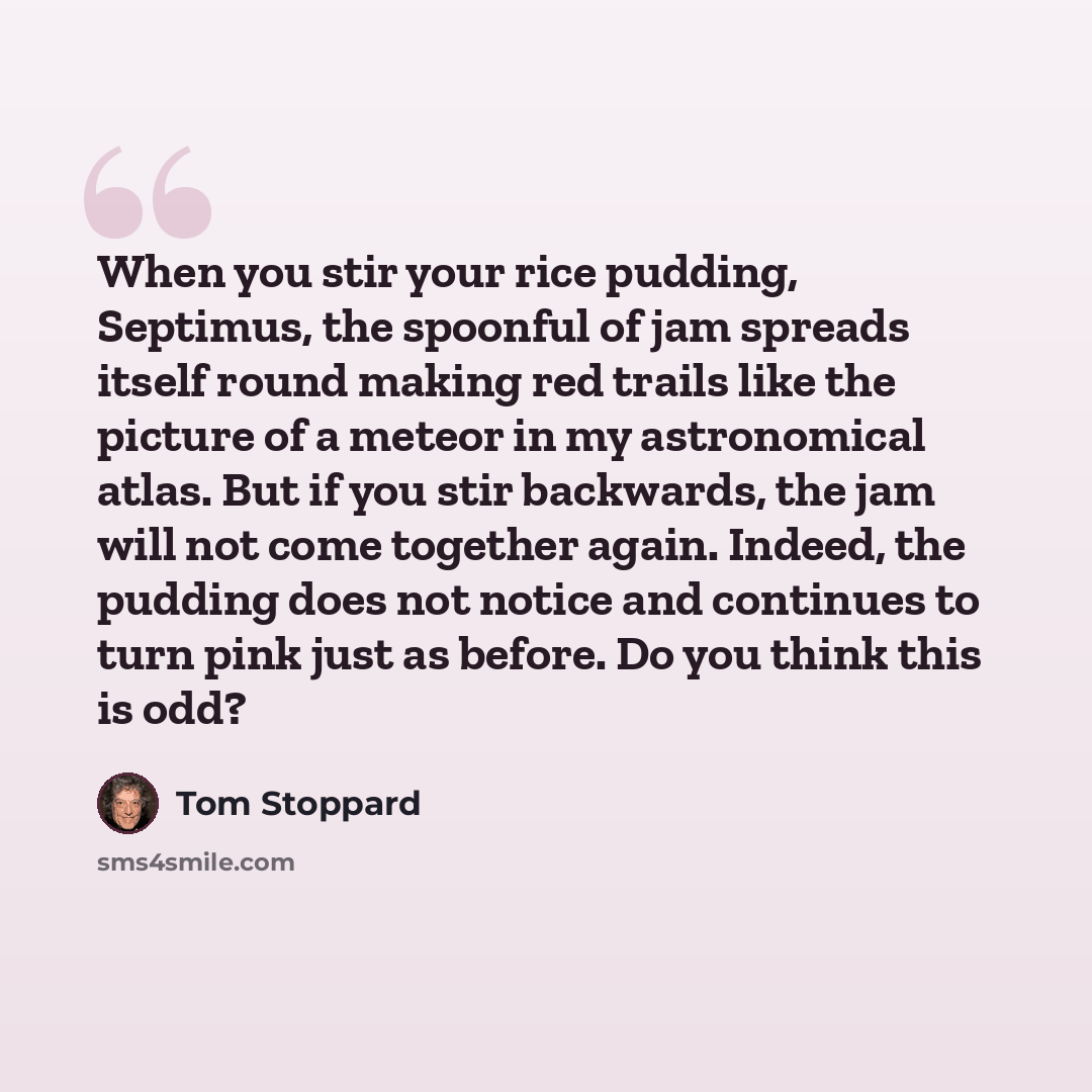 “When you stir your rice pudding, Septimus, the spoonful of jam spreads itself round making red trails like the picture of a meteor in my astronomical atlas. But if you stir backwards, the jam will not come together again. Indeed, the pudding does not notice and continues to turn pink just as…” quote by Tom Stoppard