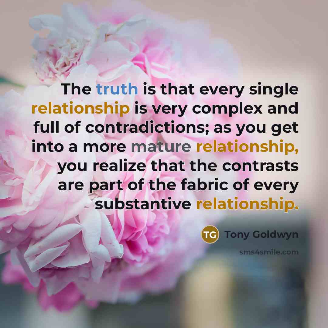 “The truth is that every single relationship is very complex and full of contradictions; as you get into a more mature relationship, you realize that the contrasts are part of the fabric of every substantive relationship.” quote by Tony Goldwyn