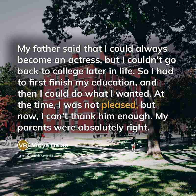 “My father said that I could always become an actress, but I couldn't go back to college later in life. So I had to first finish my education, and then I could do what I wanted. At the time, I was not pleased, but now, I can't thank him enough. My parents were absolutely right.” quote by Vidya Balan
