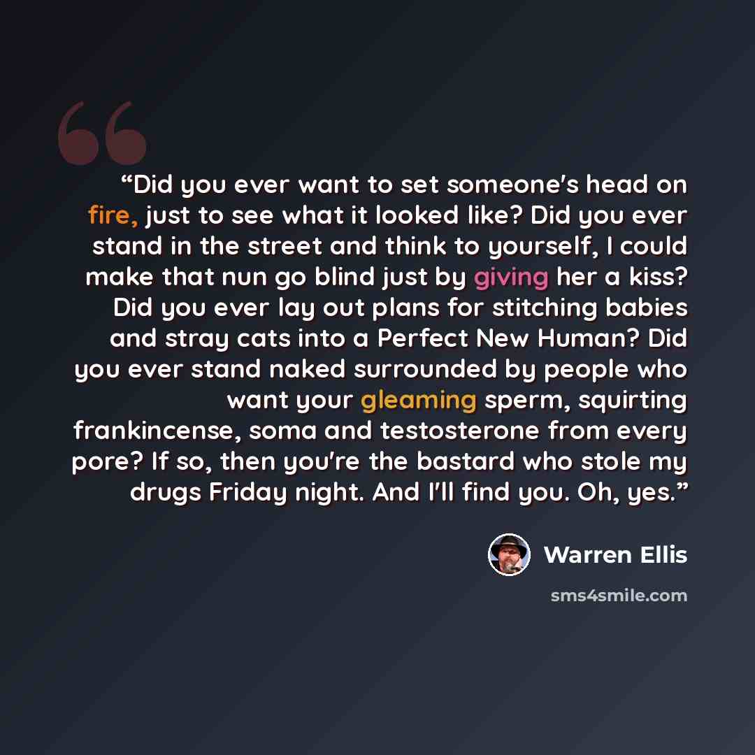 “Did you ever want to set someone's head on fire, just to see what it looked like? Did you ever stand in the street and think to yourself, I could make that nun go blind just by giving her a kiss? Did you ever lay out plans for stitching babies and stray cats into a Perfect New Human? Did you ever…” quote by Warren Ellis