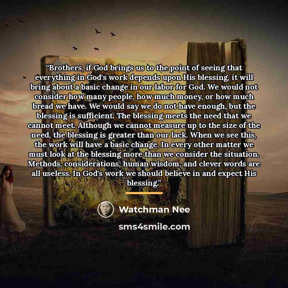 “Brothers, if God brings us to the point of seeing that everything in God's work depends upon His blessing, it will bring about a basic change in our labor for God. We would not consider how many people, how much money, or how much bread we have. We would say we do not have enough, but the blessing…” quote by Watchman Nee