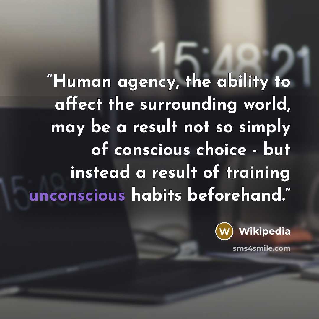 “Human agency, the ability to affect the surrounding world, may be a result not so simply of conscious choice - but instead a result of training unconscious habits beforehand.” quote by Wikipedia