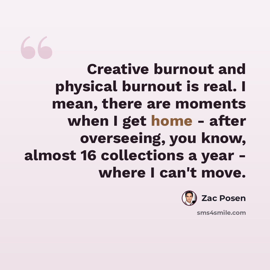 “Creative burnout and physical burnout is real. I mean, there are moments when I get home - after overseeing, you know, almost 16 collections a year - where I can't move.” quote by Zac Posen