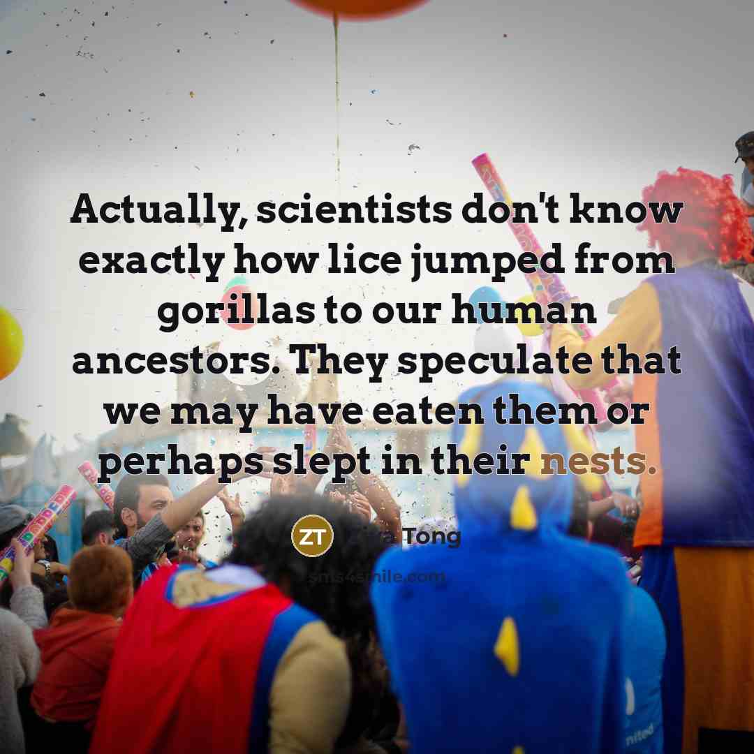 “Actually, scientists don't know exactly how lice jumped from gorillas to our human ancestors. They speculate that we may have eaten them or perhaps slept in their nests.” quote by Ziya Tong