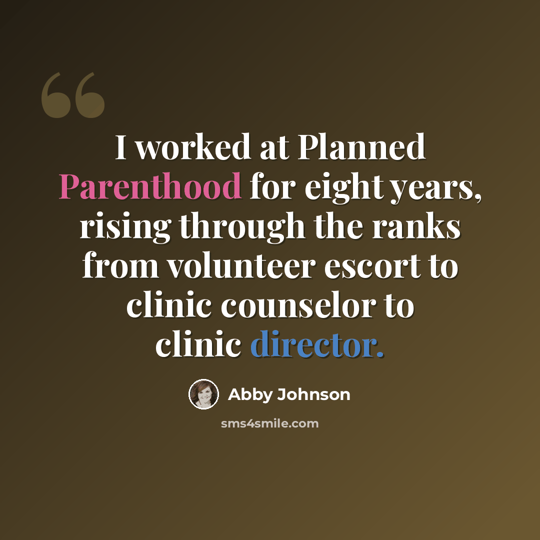 “I worked at Planned Parenthood for eight years, rising through the ranks from volunteer escort to clinic counselor to clinic director.” quote by Abby Johnson