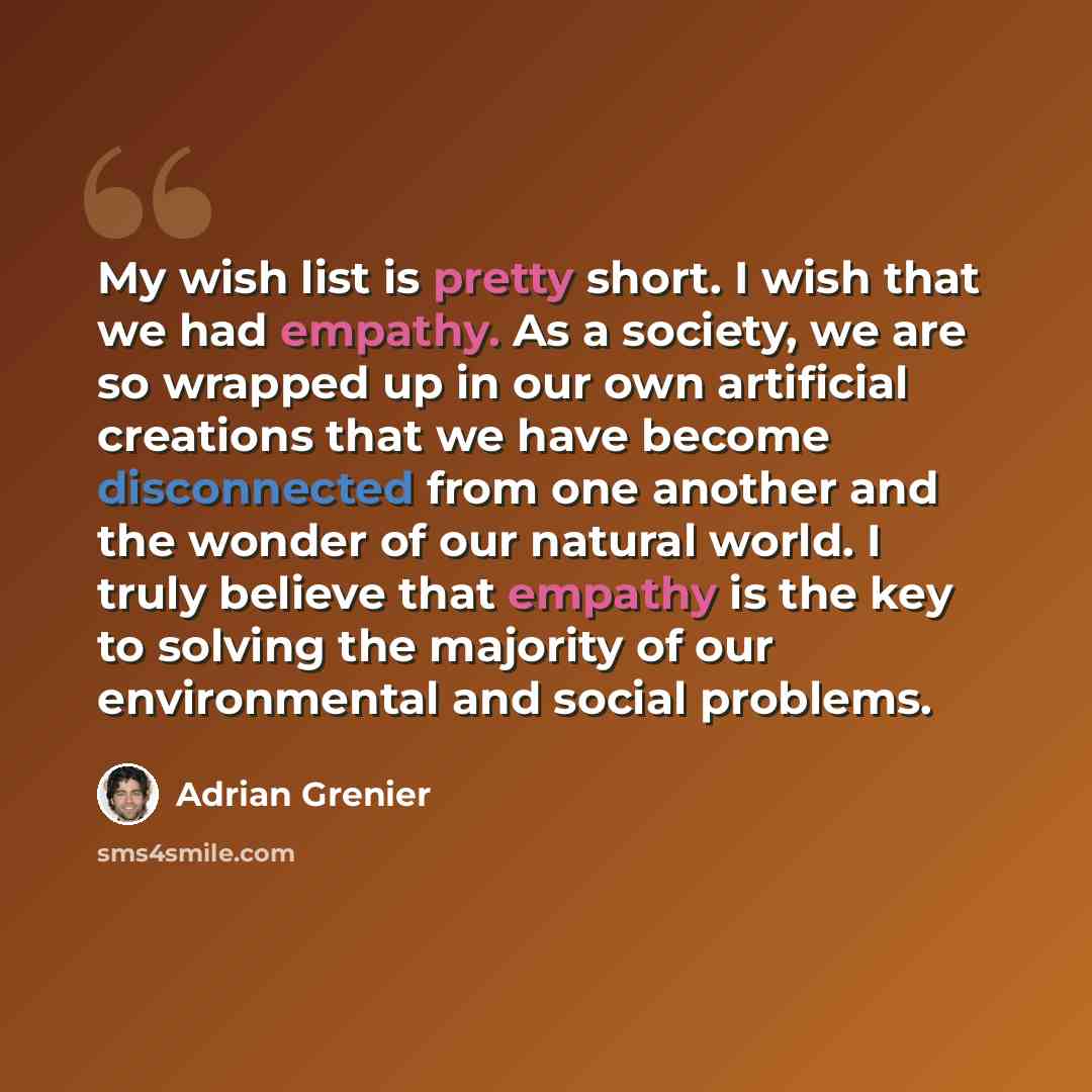 “My wish list is pretty short. I wish that we had empathy. As a society, we are so wrapped up in our own artificial creations that we have become disconnected from one another and the wonder of our natural world. I truly believe that empathy is the key to solving the majority of our environmental…” quote by Adrian Grenier