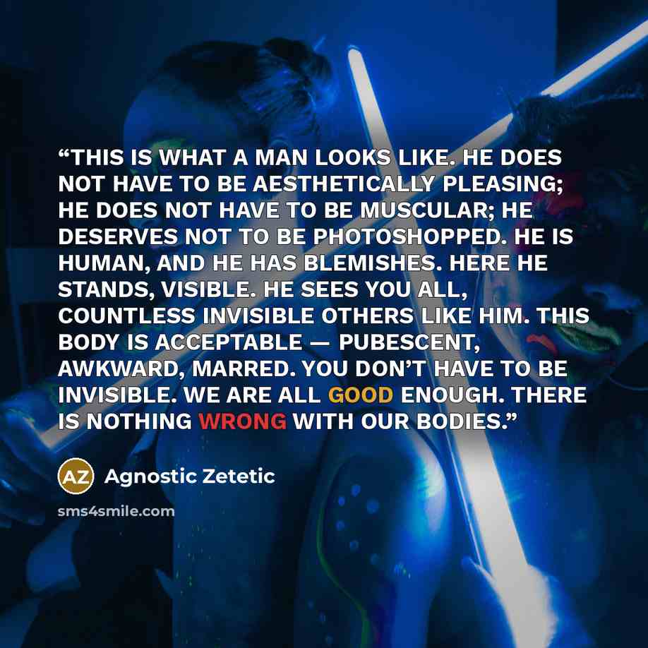 “THIS IS WHAT A MAN LOOKS LIKE. HE DOES NOT HAVE TO BE AESTHETICALLY PLEASING; HE DOES NOT HAVE TO BE MUSCULAR; HE DESERVES NOT TO BE PHOTOSHOPPED. HE IS HUMAN, AND HE HAS BLEMISHES. HERE HE STANDS, VISIBLE. HE SEES YOU ALL, COUNTLESS INVISIBLE OTHERS LIKE HIM. THIS BODY IS ACCEPTABLE — PUBESCENT…” quote by Agnostic Zetetic