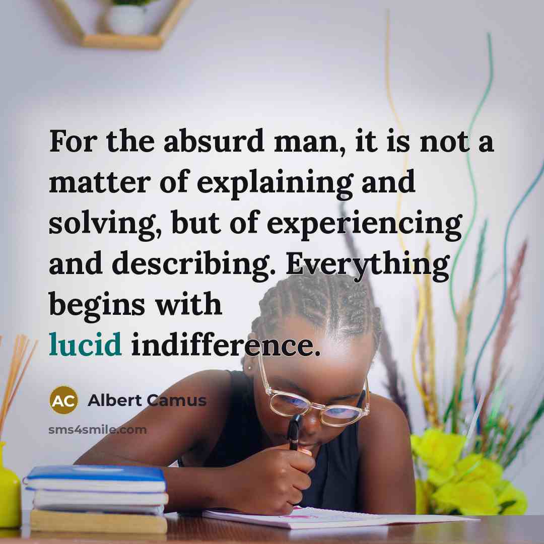 “For the absurd man, it is not a matter of explaining and solving, but of experiencing and describing. Everything begins with lucid indifference.” quote by Albert Camus