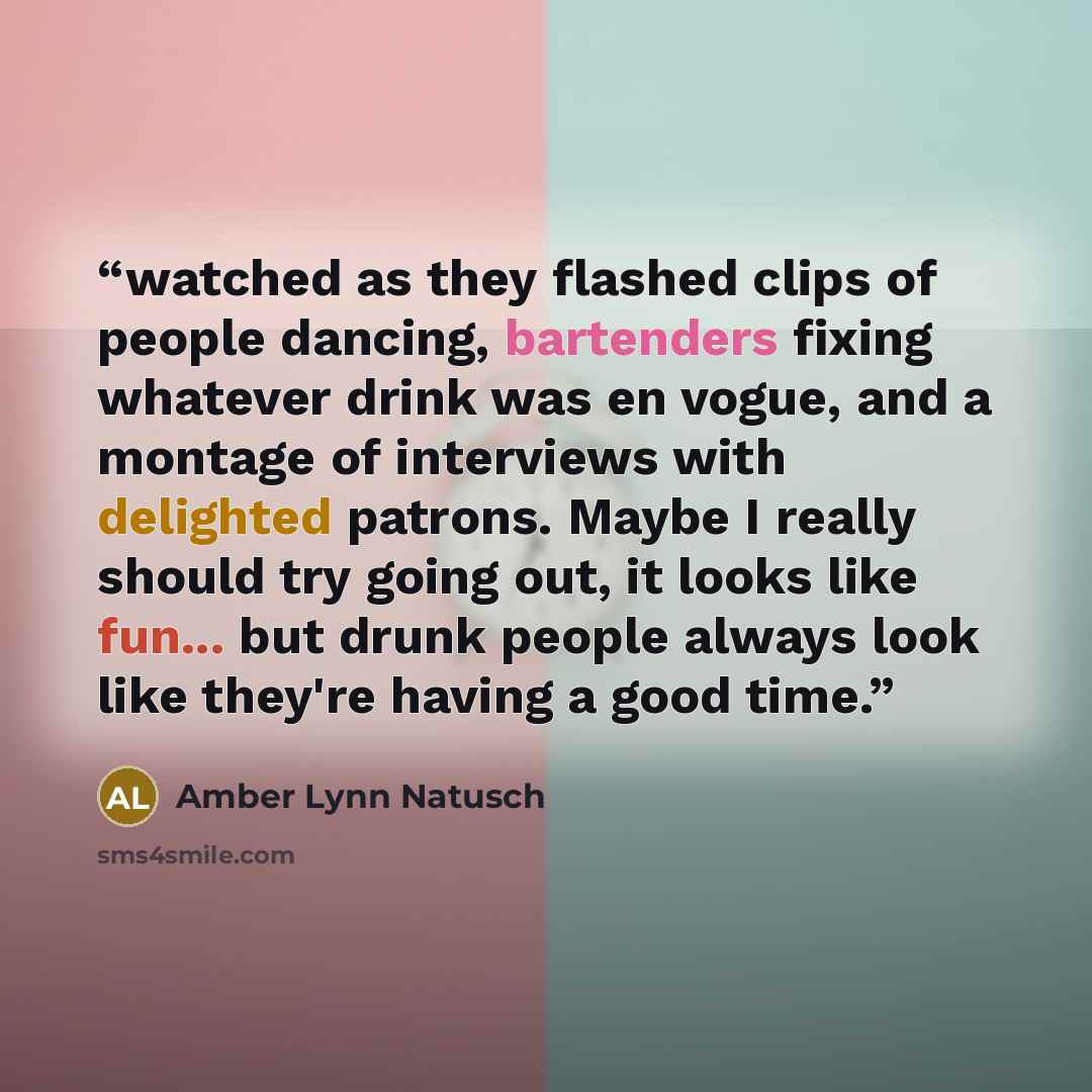 “watched as they flashed clips of people dancing, bartenders fixing whatever drink was en vogue, and a montage of interviews with delighted patrons. Maybe I really should try going out, it looks like fun... but drunk people always look like they're having a good time.” quote by Amber Lynn Natusch