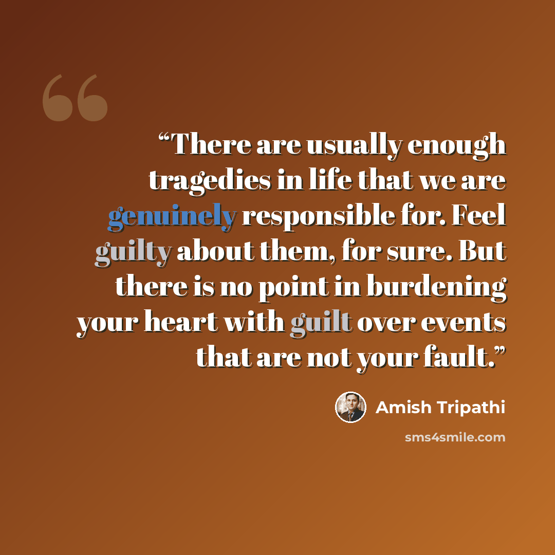 “There are usually enough tragedies in life that we are genuinely responsible for. Feel guilty about them, for sure. But there is no point in burdening your heart with guilt over events that are not your fault.” quote by Amish Tripathi
