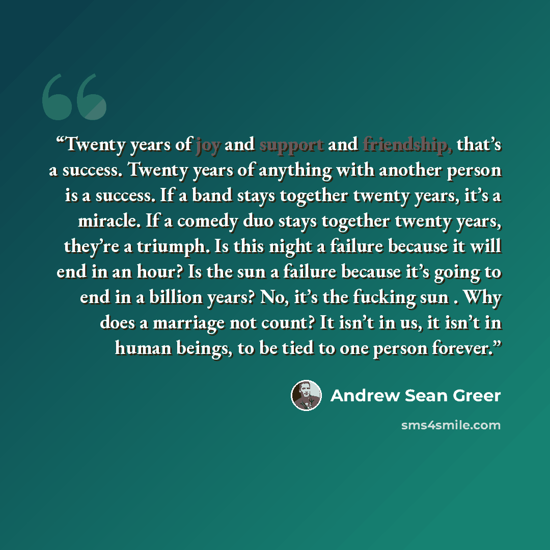 “Twenty years of joy and support and friendship, that’s a success. Twenty years of anything with another person is a success. If a band stays together twenty years, it’s a miracle. If a comedy duo stays together twenty years, they’re a triumph. Is this night a failure because it will end in an…” quote by Andrew Sean Greer