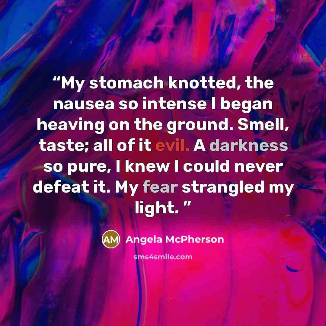 “My stomach knotted, the nausea so intense I began heaving on the ground. Smell, taste; all of it evil. A darkness so pure, I knew I could never defeat it. My fear strangled my light.” quote by Angela McPherson