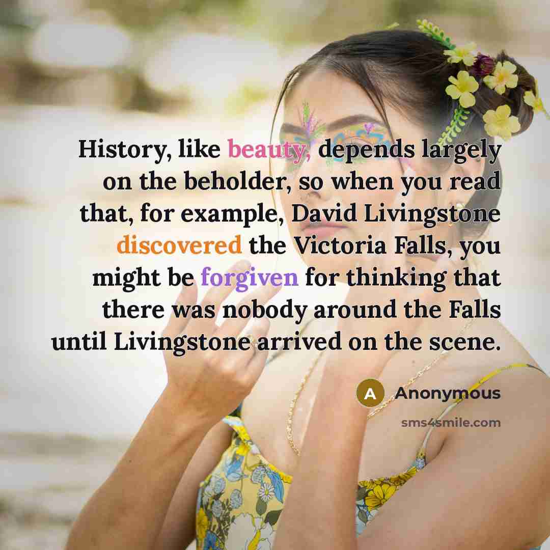 “History, like beauty, depends largely on the beholder, so when you read that, for example, David Livingstone discovered the Victoria Falls, you might be forgiven for thinking that there was nobody around the Falls until Livingstone arrived on the scene.” quote by Anonymous