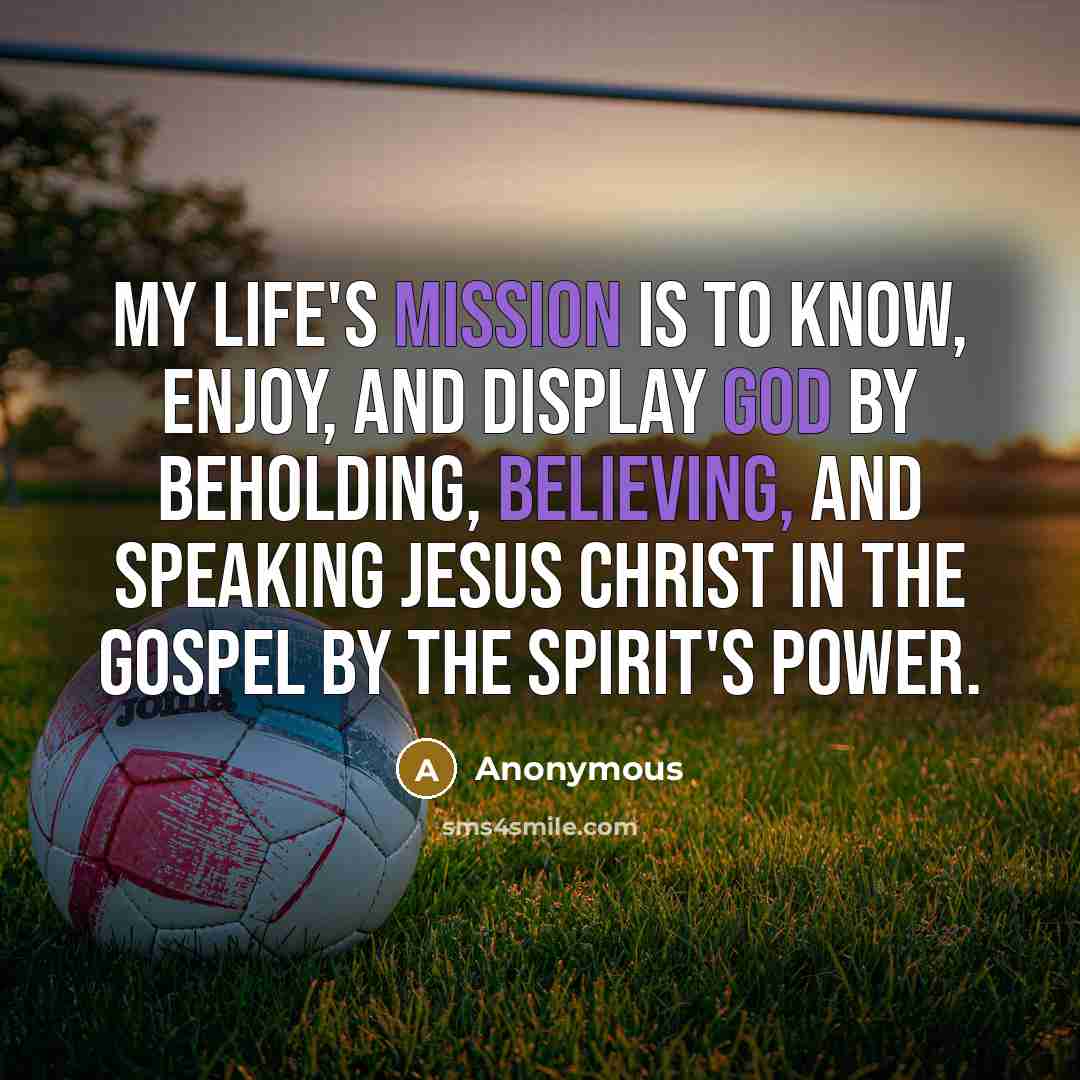 “My life's mission is to know, enjoy, and display God by beholding, believing, and speaking Jesus Christ in the gospel by the Spirit's power.” quote by Anonymous