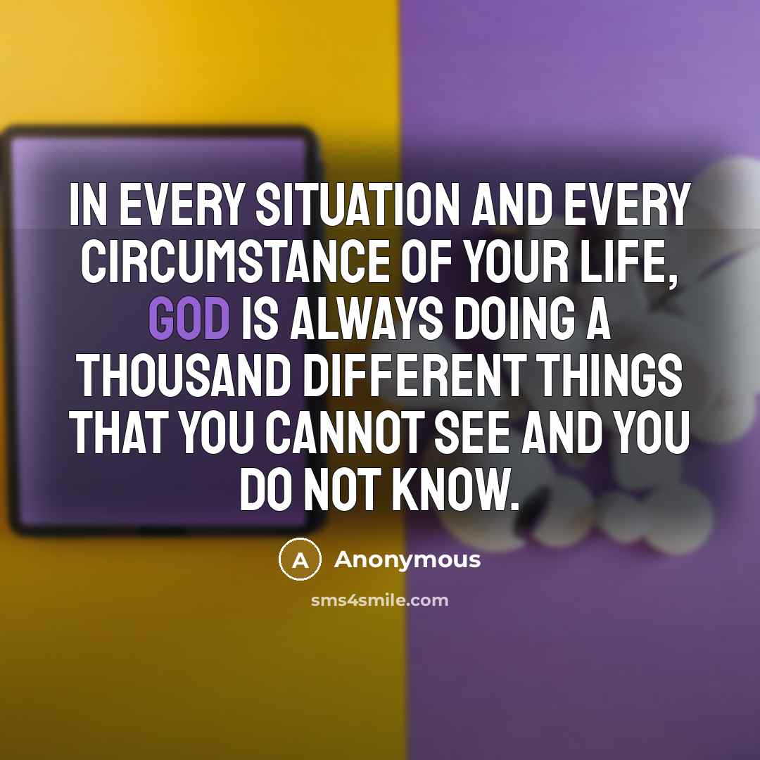“In EVERY situation and EVERY circumstance of your life, God is always doing a thousand different things that you cannot see and you do not know.” quote by Anonymous