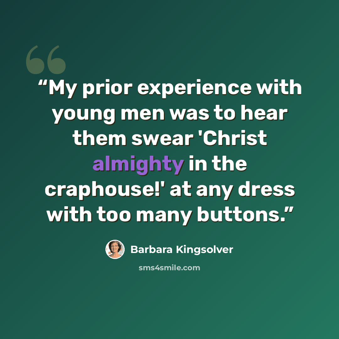 “My prior experience with young men was to hear them swear 'Christ almighty in the craphouse!' at any dress with too many buttons.” quote by Barbara Kingsolver