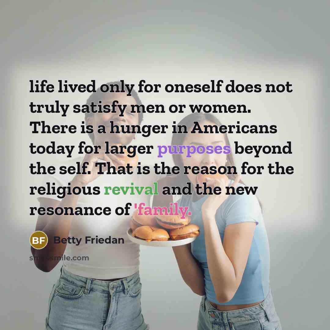 “life lived only for oneself does not truly satisfy men or women. There is a hunger in Americans today for larger purposes beyond the self. That is the reason for the religious revival and the new resonance of 'family.” quote by Betty Friedan