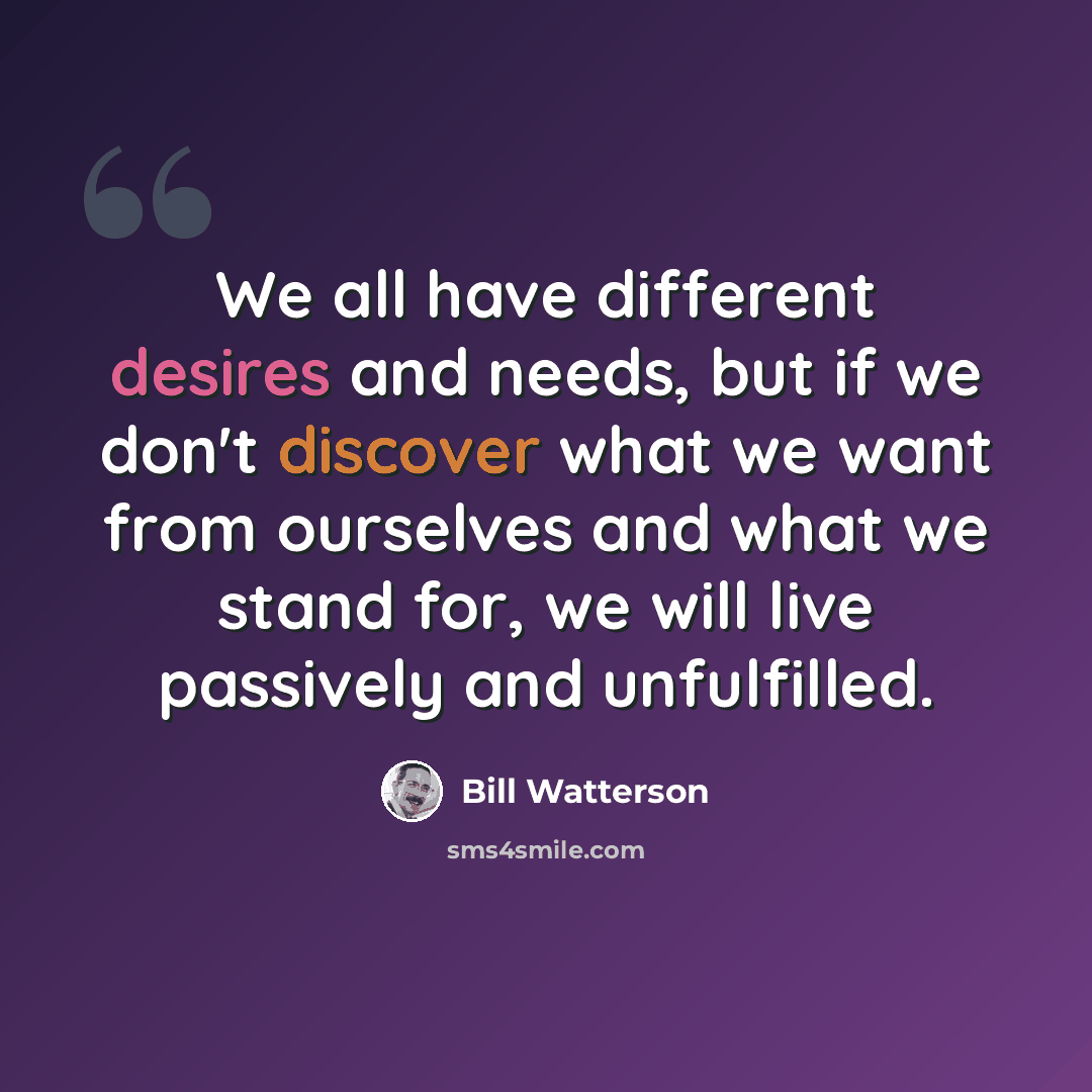 “We all have different desires and needs, but if we don't discover what we want from ourselves and what we stand for, we will live passively and unfulfilled.” quote by Bill Watterson