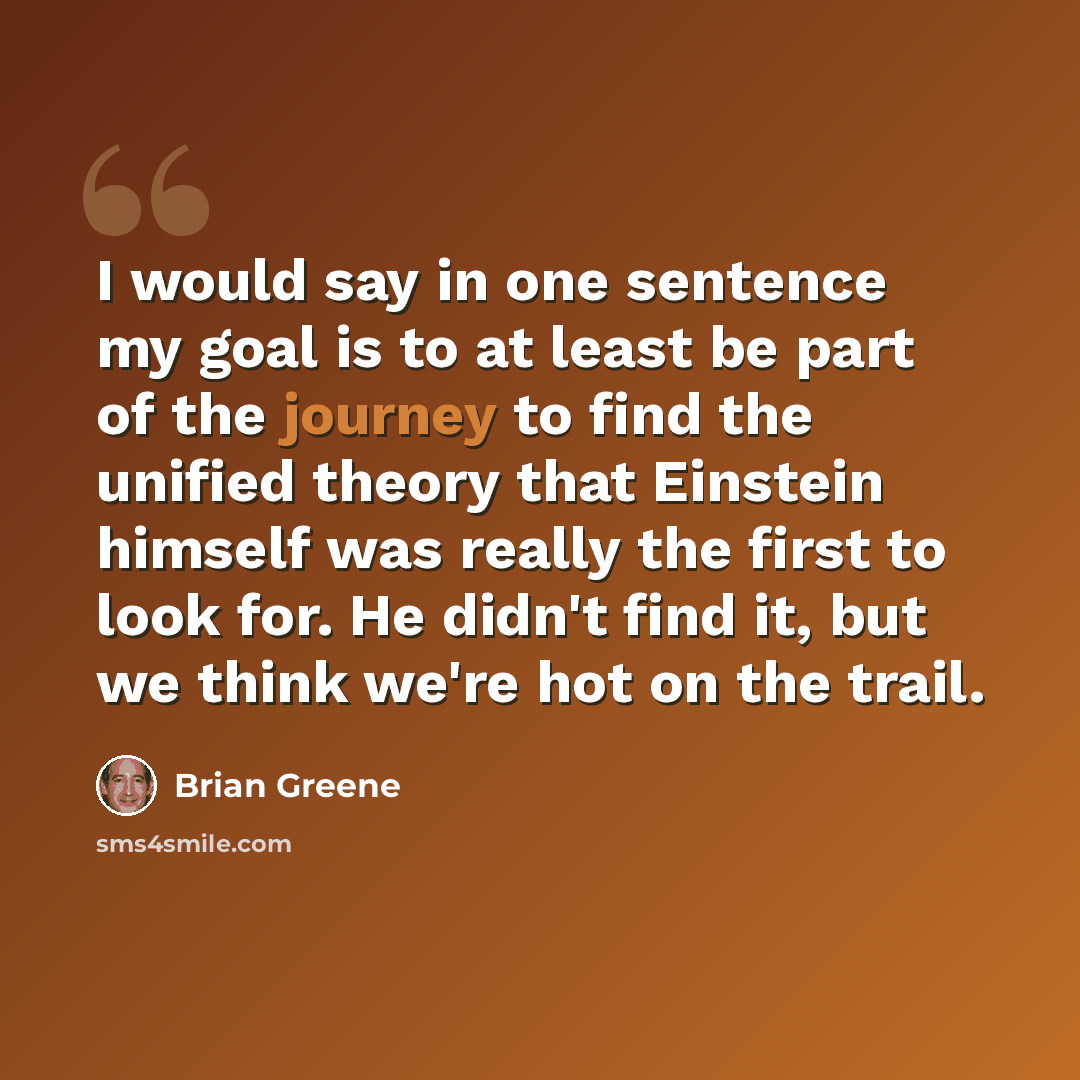 “I would say in one sentence my goal is to at least be part of the journey to find the unified theory that Einstein himself was really the first to look for. He didn't find it, but we think we're hot on the trail.” quote by Brian Greene