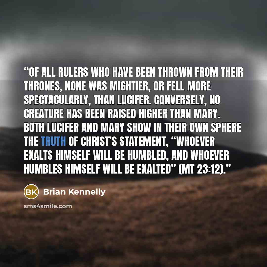 “Of all rulers who have been thrown from their thrones, none was mightier, or fell more spectacularly, than Lucifer. Conversely, no creature has been raised higher than Mary. Both Lucifer and Mary show in their own sphere the truth of Christ’s statement, “Whoever exalts himself will be humbled, and…” quote by Brian Kennelly