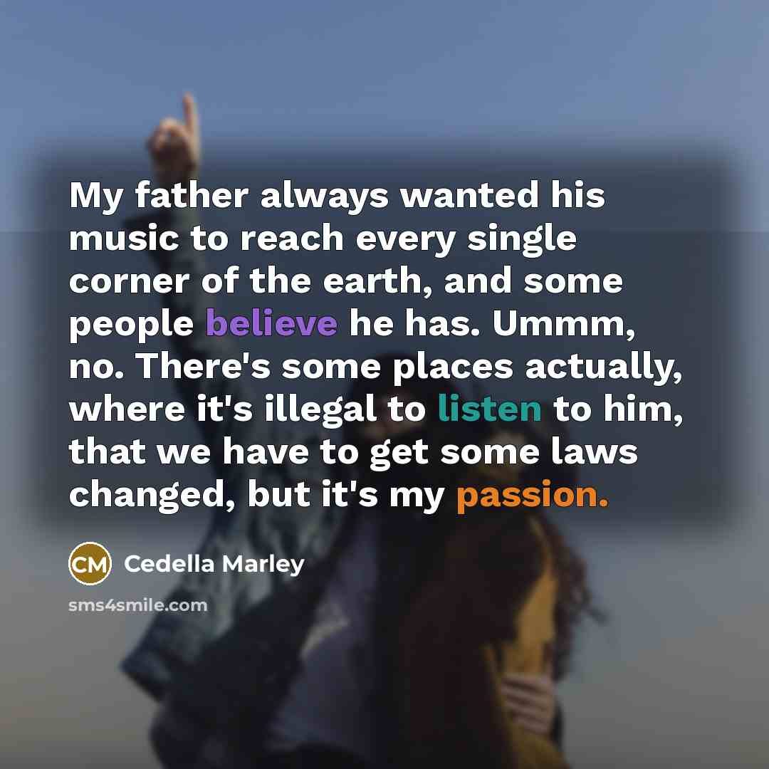 “My father always wanted his music to reach every single corner of the earth, and some people believe he has. Ummm, no. There's some places actually, where it's illegal to listen to him, that we have to get some laws changed, but it's my passion.” quote by Cedella Marley