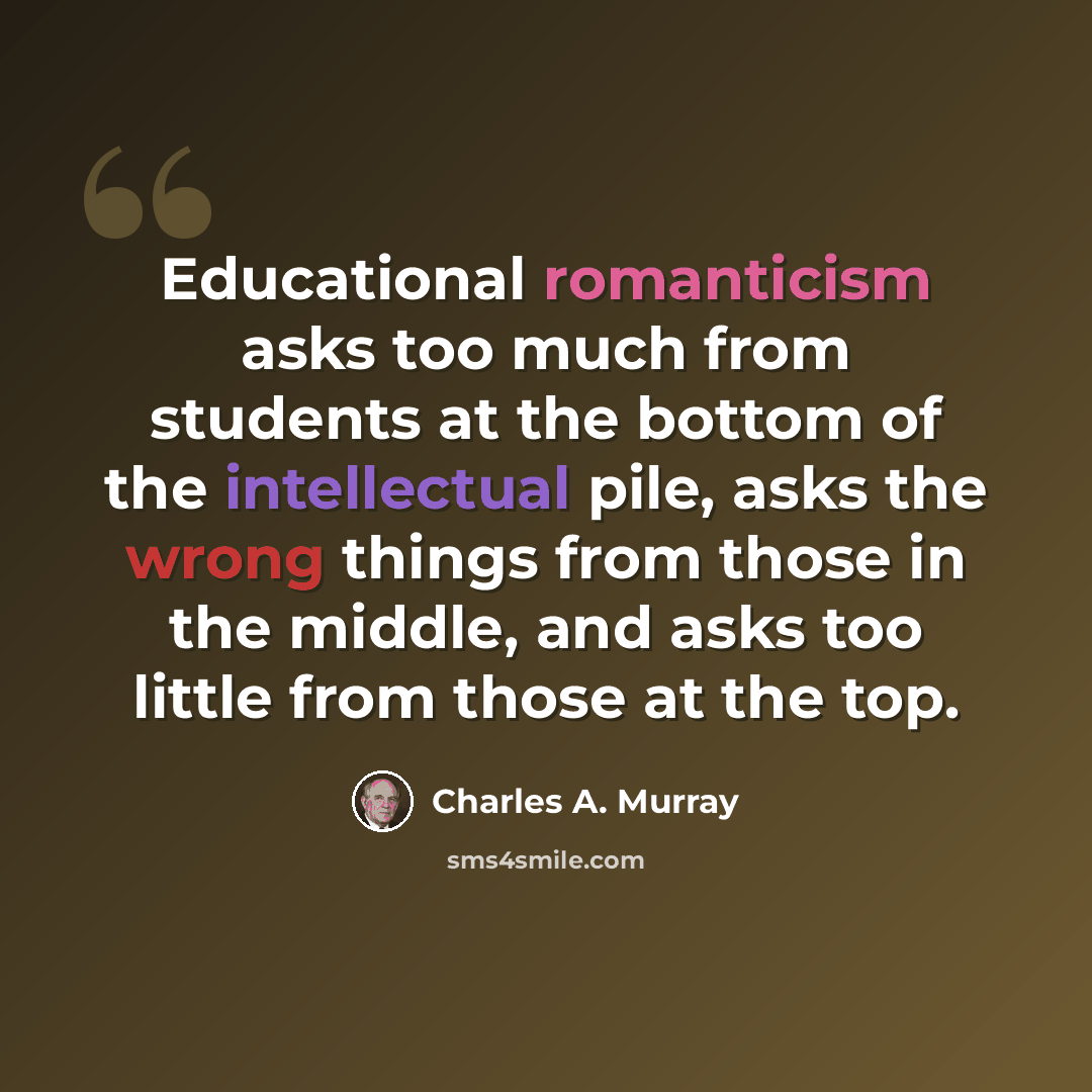 “Educational romanticism asks too much from students at the bottom of the intellectual pile, asks the wrong things from those in the middle, and asks too little from those at the top.” quote by Charles A. Murray