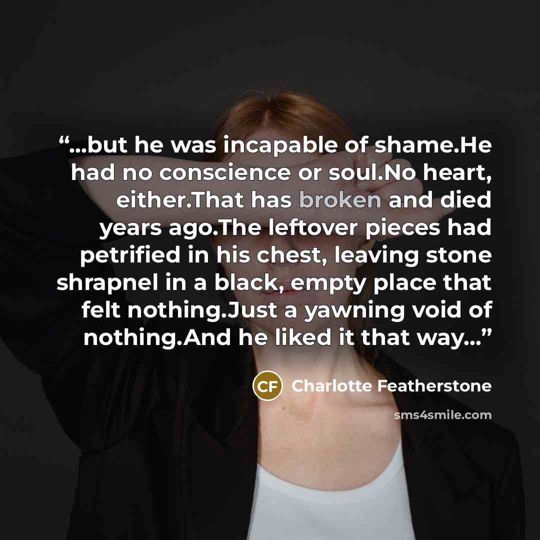 “...but he was incapable of shame.He had no conscience or soul.No heart, either.That has broken and died years ago.The leftover pieces had petrified in his chest, leaving stone shrapnel in a black, empty place that felt nothing.Just a yawning void of nothing.And he liked it that way...” quote by Charlotte Featherstone