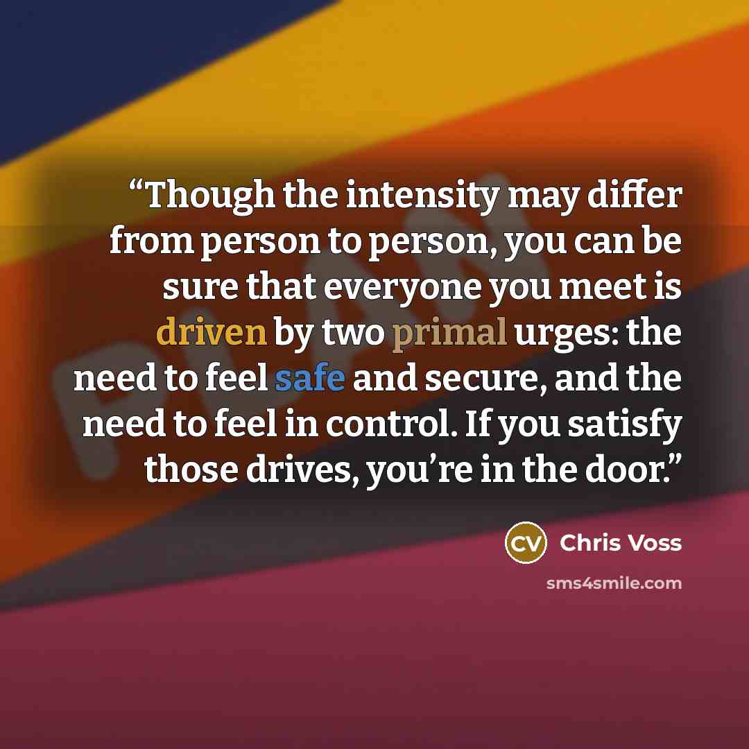 “Though the intensity may differ from person to person, you can be sure that everyone you meet is driven by two primal urges: the need to feel safe and secure, and the need to feel in control. If you satisfy those drives, you’re in the door.” quote by Chris Voss