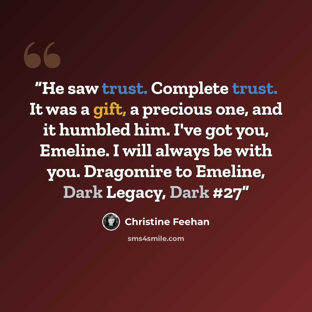 “He saw trust. Complete trust. It was a gift, a precious one, and it humbled him. I've got you, Emeline. I will always be with you. Dragomire to Emeline, Dark Legacy, Dark #27” quote by Christine Feehan