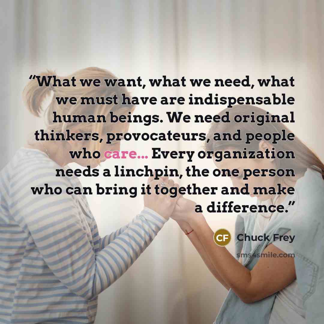 “What we want, what we need, what we must have are indispensable human beings. We need original thinkers, provocateurs, and people who care... Every organization needs a linchpin, the one person who can bring it together and make a difference.” quote by Chuck Frey