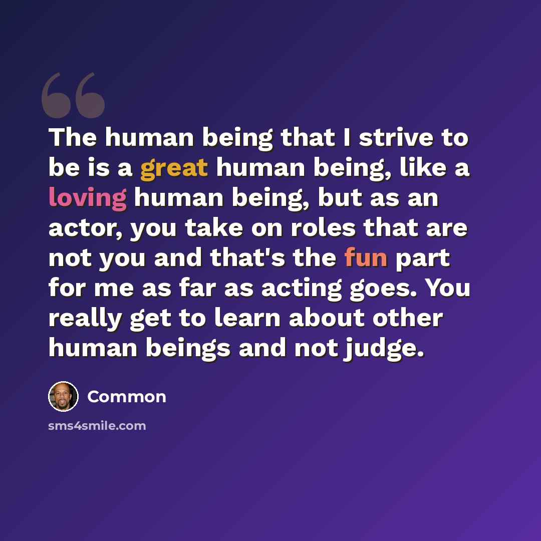 “The human being that I strive to be is a great human being, like a loving human being, but as an actor, you take on roles that are not you and that's the fun part for me as far as acting goes. You really get to learn about other human beings and not judge.” quote by Common