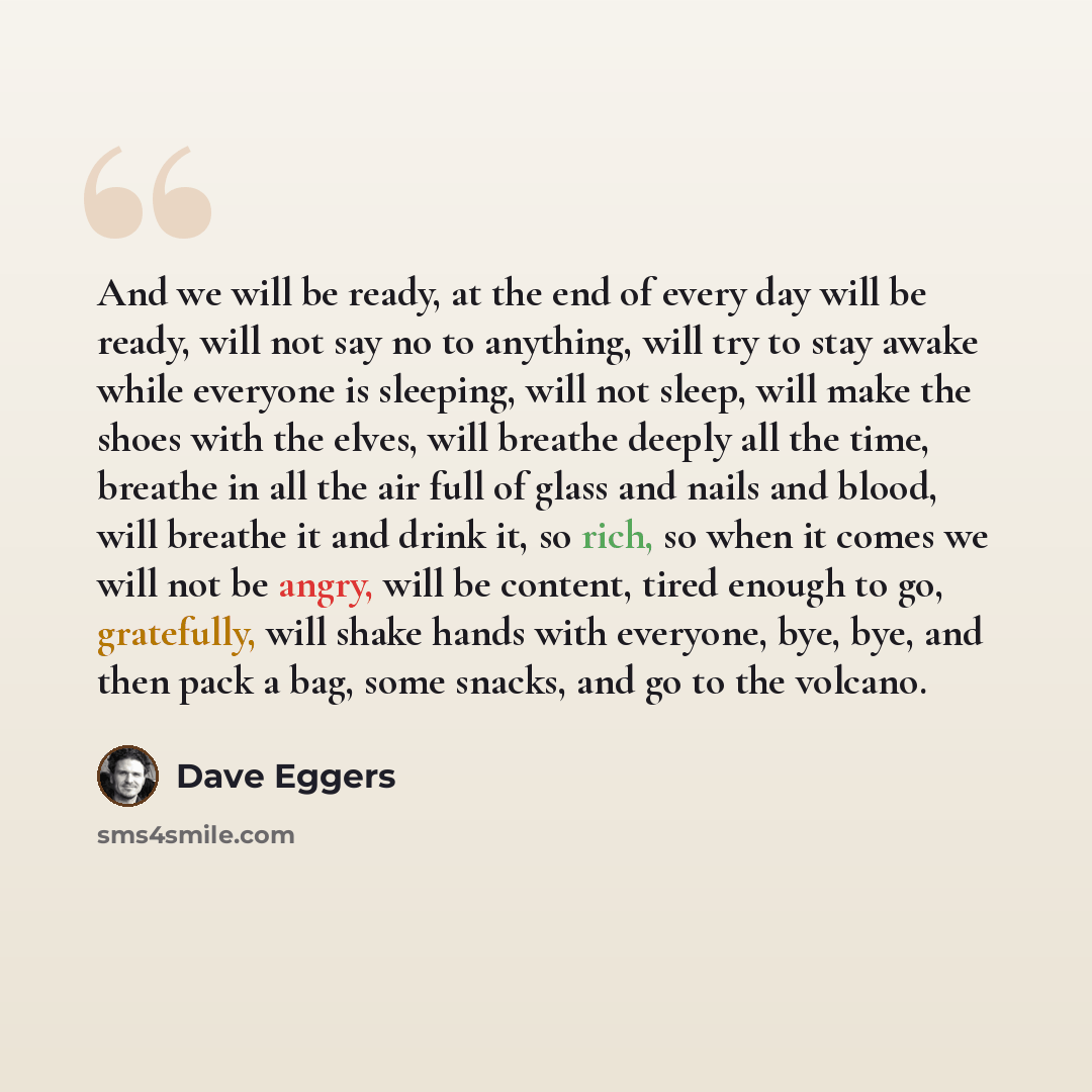 “And we will be ready, at the end of every day will be ready, will not say no to anything, will try to stay awake while everyone is sleeping, will not sleep, will make the shoes with the elves, will breathe deeply all the time, breathe in all the air full of glass and nails and blood, will breathe…” quote by Dave Eggers