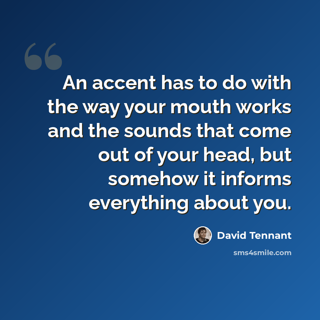 “An accent has to do with the way your mouth works and the sounds that come out of your head, but somehow it informs everything about you.” quote by David Tennant
