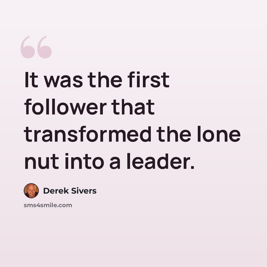 “It was the first follower that transformed the lone nut into a leader.” quote by Derek Sivers