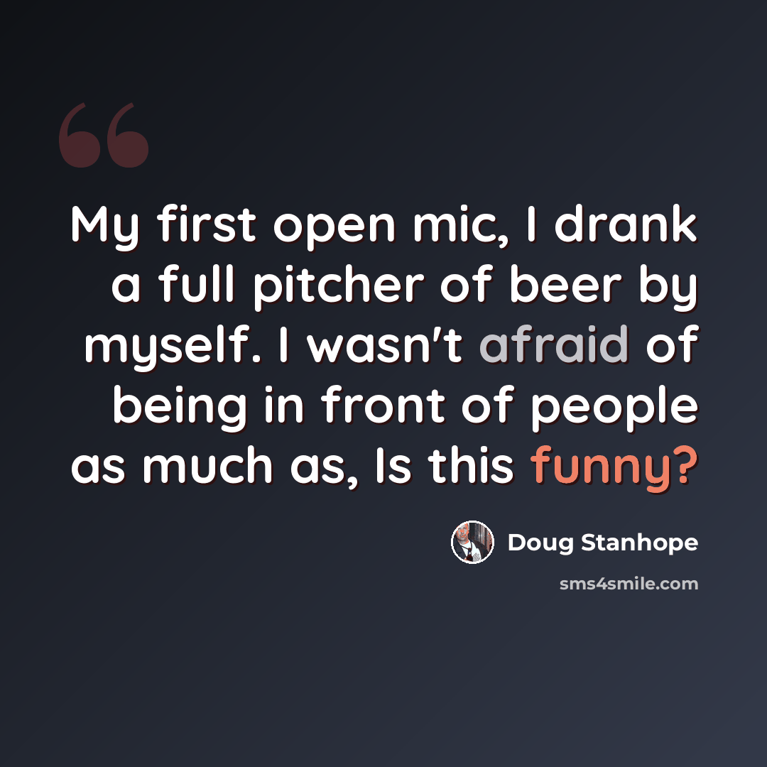 “My first open mic, I drank a full pitcher of beer by myself. I wasn't afraid of being in front of people as much as, Is this funny?” quote by Doug Stanhope
