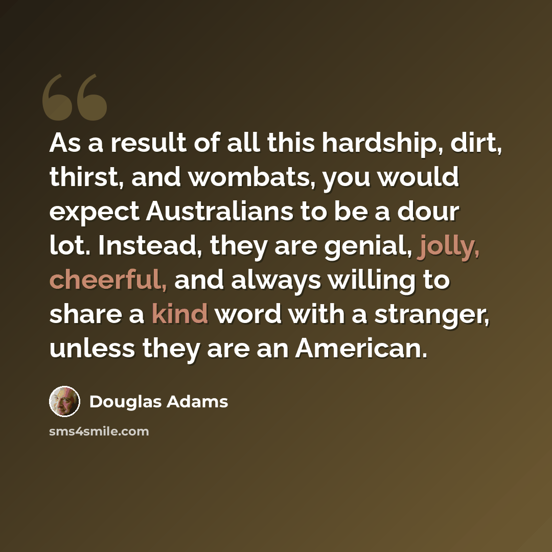 “As a result of all this hardship, dirt, thirst, and wombats, you would expect Australians to be a dour lot. Instead, they are genial, jolly, cheerful, and always willing to share a kind word with a stranger, unless they are an American.” quote by Douglas Adams