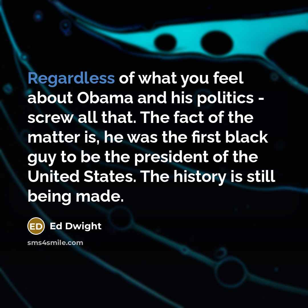 “Regardless of what you feel about Obama and his politics - screw all that. The fact of the matter is, he was the first black guy to be the president of the United States. The history is still being made.” quote by Ed Dwight
